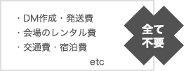 DM作成 発送費 会場のレンタル費 交通費 宿泊費　全て不要