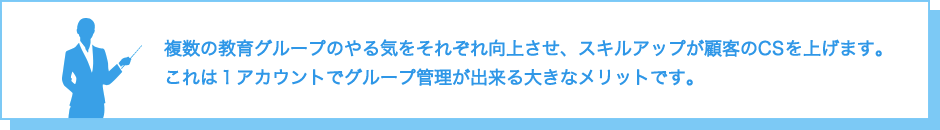 複数の教育グループのやる気をそれぞれ向上させ、スキルアップが顧客のCSを上げます。これは１アカウントでグループ管理が出来る大きなメリットです。