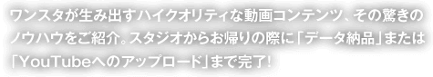 ワンスタが生み出すハイクオリティな動画コンテンツ、その驚きのノウハウをご紹介。スタジオからお帰りの際に「データ納品」または「YouTubeへのアップロード」まで完了！