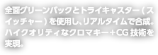 全面　グリーンバックとトライキャスター（スイッチャ―）を使用し、リアルタイムで合成。ハイクオリティなクロマキー+CG技術を実現。