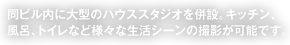 同ビル内に大型のハウススタジオを併設。キッチン、風呂、トイレなど様々な生活シーンの撮影が可能です。