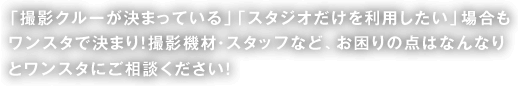 「撮影クルーが決まっている」「スタジオだけを利用したい」場合もワンスタで決まり！撮影機材・スタッフなど、お困りの点はなんなりとワンスタにご相談ください！